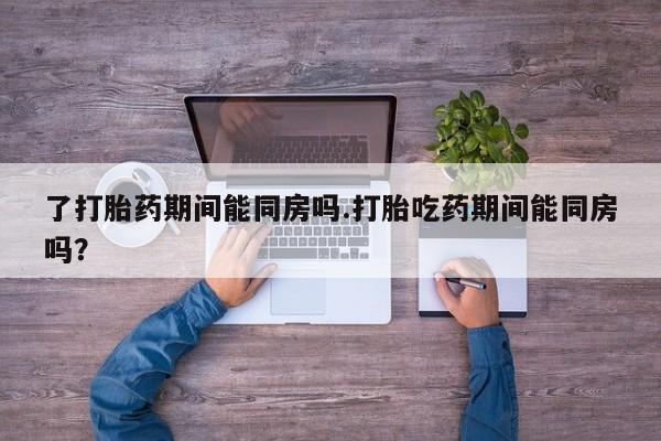 打胎药微信联系方式，了打胎药期间能同房吗.打胎吃药期间能同房吗？