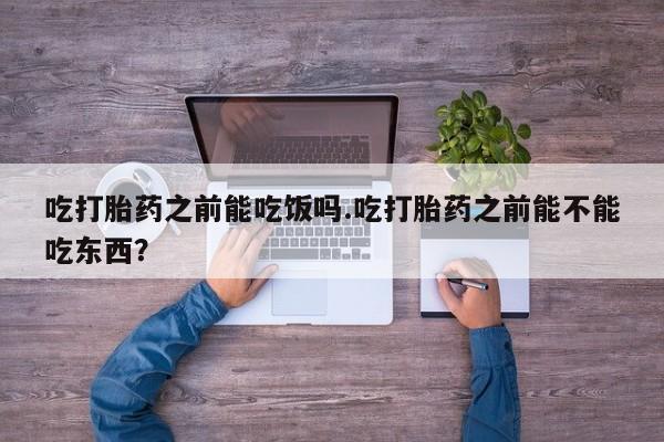 打胎药微信联系方式，吃打胎药之前能吃饭吗.吃打胎药之前能不能吃东西？