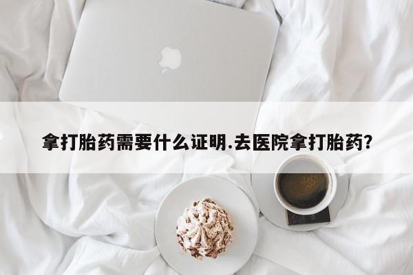打胎药微信联系方式，拿打胎药需要什么证明.去医院拿打胎药？