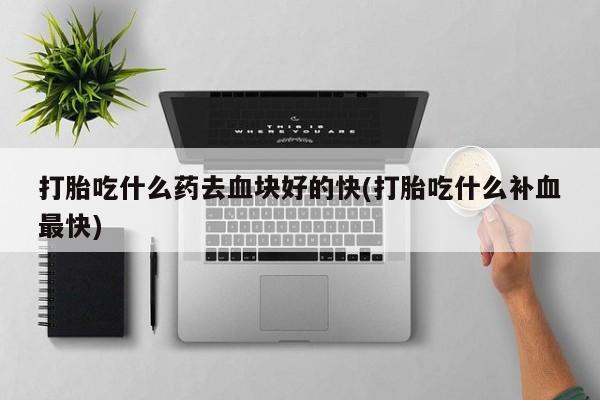 打胎药微信联系方式，打胎吃什么药去血块好的快(打胎吃什么补血最快)