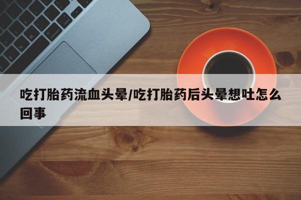 打胎药微信联系方式，吃打胎药流血头晕/吃打胎药后头晕想吐怎么回事