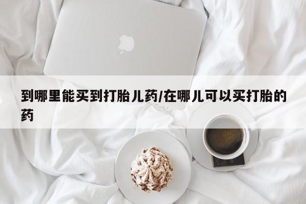 打胎药微信联系方式，到哪里能买到打胎儿药/在哪儿可以买打胎的药