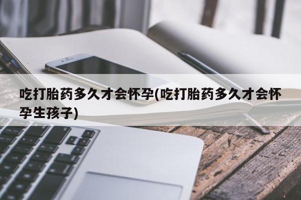 打胎药微信联系方式，吃打胎药多久才会怀孕(吃打胎药多久才会怀孕生孩子)