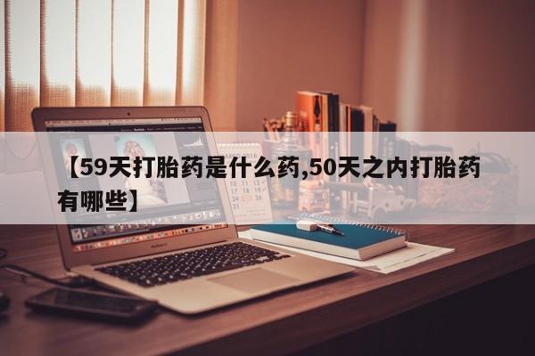 打胎药微信联系方式，【59天打胎药是什么药,50天之内打胎药有哪些】