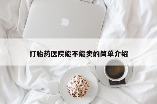 打胎药微信联系方式，打胎药医院能不能卖的简单介绍