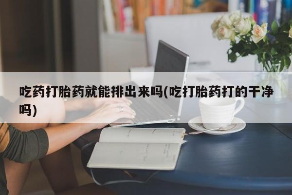 打胎药微信联系方式，吃药打胎药就能排出来吗(吃打胎药打的干净吗)