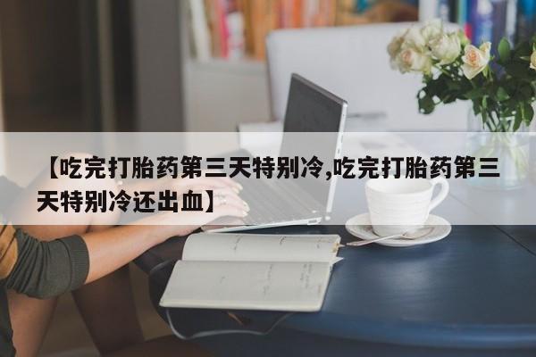 打胎药微信联系方式，【吃完打胎药第三天特别冷,吃完打胎药第三天特别冷还出血】