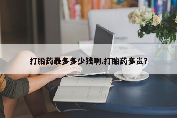 打胎药微信联系方式，打胎药最多多少钱啊.打胎药多贵？