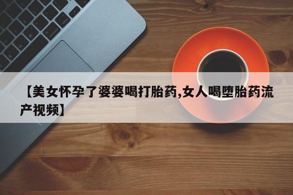 打胎药微信联系方式，【美女怀孕了婆婆喝打胎药,女人喝堕胎药流产视频】