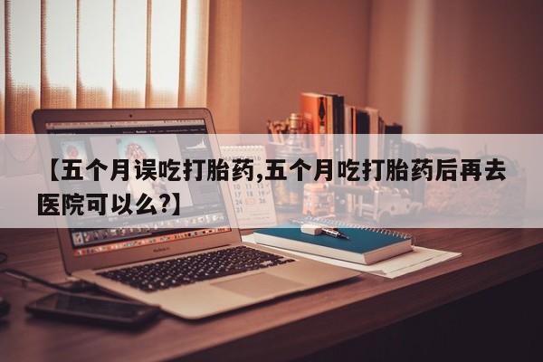 打胎药微信联系方式，【五个月误吃打胎药,五个月吃打胎药后再去医院可以么?】