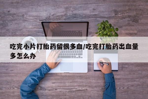 打胎药微信联系方式，吃完小片打胎药留很多血/吃完打胎药出血量多怎么办