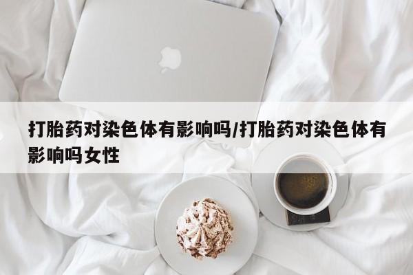 打胎药微信联系方式，打胎药对染色体有影响吗/打胎药对染色体有影响吗女性