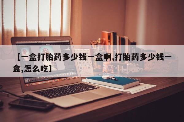 打胎药微信联系方式，【一盒打胎药多少钱一盒啊,打胎药多少钱一盒,怎么吃】