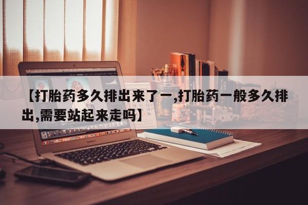 打胎药微信联系方式，【打胎药多久排出来了一,打胎药一般多久排出,需要站起来走吗】