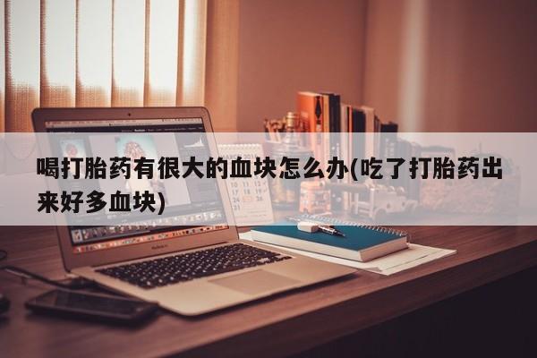 打胎药微信联系方式，喝打胎药有很大的血块怎么办(吃了打胎药出来好多血块)