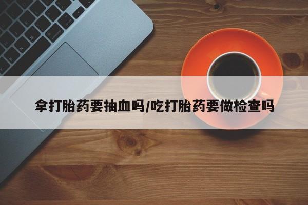 打胎药微信联系方式，拿打胎药要抽血吗/吃打胎药要做检查吗