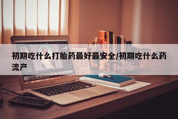 打胎药微信联系方式，初期吃什么打胎药最好最安全/初期吃什么药流产