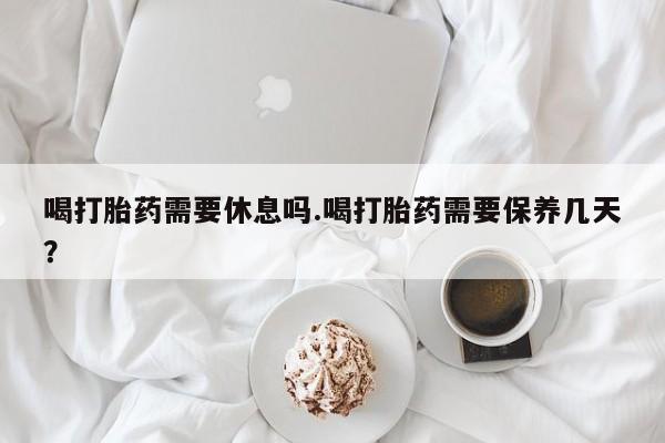 打胎药微信联系方式，喝打胎药需要休息吗.喝打胎药需要保养几天？