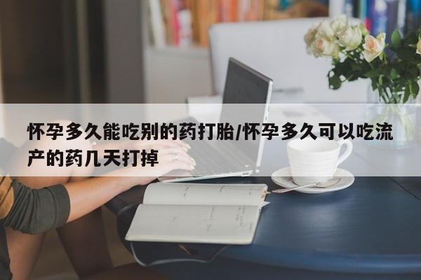打胎药微信联系方式，怀孕多久能吃别的药打胎/怀孕多久可以吃流产的药几天打掉