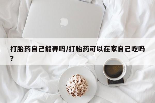 打胎药微信联系方式，打胎药自己能弄吗/打胎药可以在家自己吃吗?