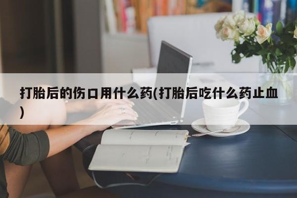 打胎药微信联系方式，打胎后的伤口用什么药(打胎后吃什么药止血)