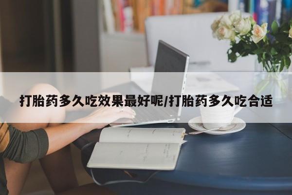 打胎药微信联系方式，打胎药多久吃效果最好呢/打胎药多久吃合适