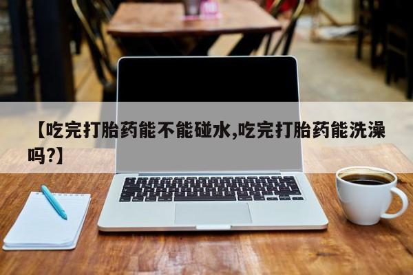 打胎药微信联系方式，【吃完打胎药能不能碰水,吃完打胎药能洗澡吗?】