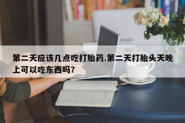 打胎药微信联系方式，第二天应该几点吃打胎药.第二天打胎头天晚上可以吃东西吗？