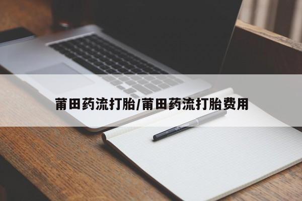 打胎药微信联系方式，莆田药流打胎/莆田药流打胎费用