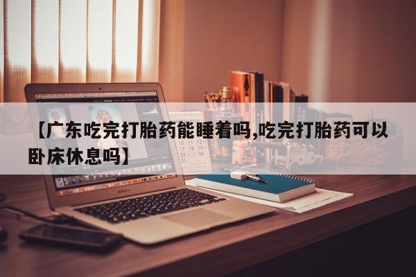 打胎药微信联系方式，【广东吃完打胎药能睡着吗,吃完打胎药可以卧床休息吗】