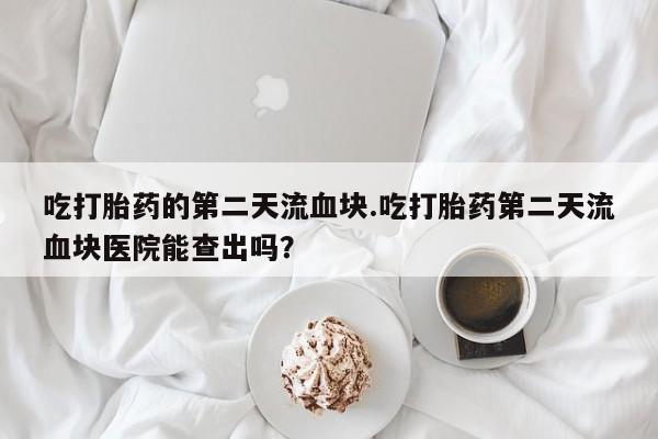 打胎药微信联系方式，吃打胎药的第二天流血块.吃打胎药第二天流血块医院能查出吗？