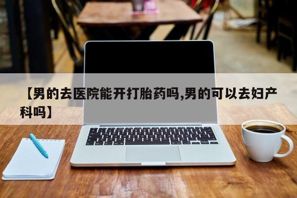 打胎药微信联系方式，【男的去医院能开打胎药吗,男的可以去妇产科吗】