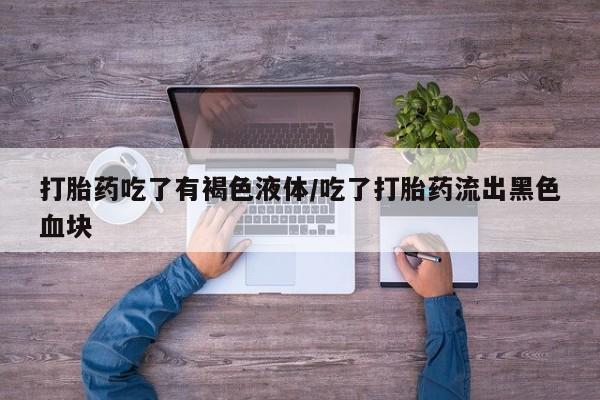 打胎药微信联系方式，打胎药吃了有褐色液体/吃了打胎药流出黑色血块