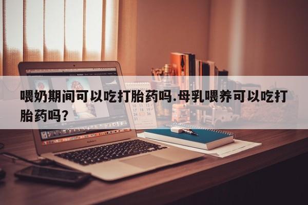 打胎药微信联系方式，喂奶期间可以吃打胎药吗.母乳喂养可以吃打胎药吗？