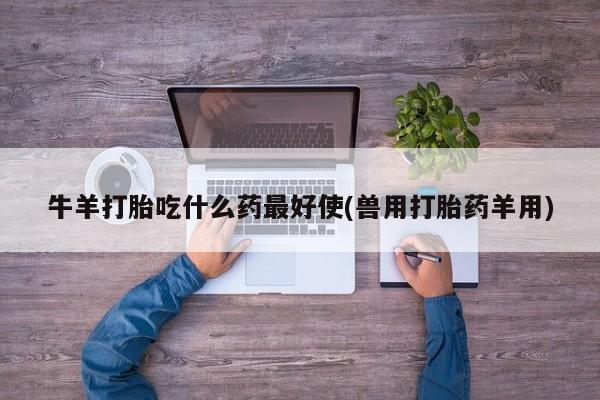 打胎药微信联系方式，牛羊打胎吃什么药最好使(兽用打胎药羊用)