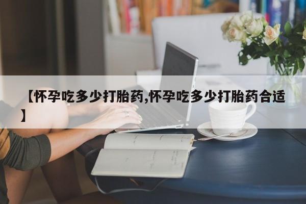 打胎药微信联系方式，【怀孕吃多少打胎药,怀孕吃多少打胎药合适】