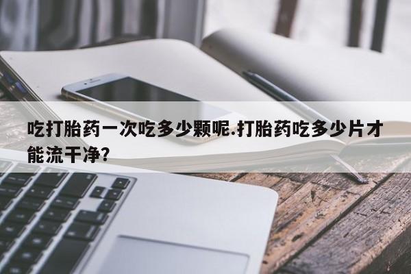 打胎药微信联系方式，吃打胎药一次吃多少颗呢.打胎药吃多少片才能流干净？
