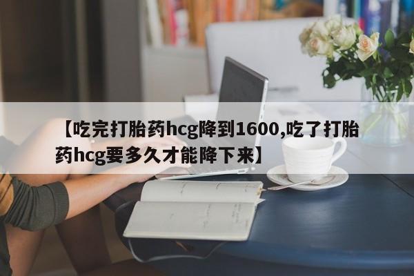 打胎药微信联系方式，【吃完打胎药hcg降到1600,吃了打胎药hcg要多久才能降下来】