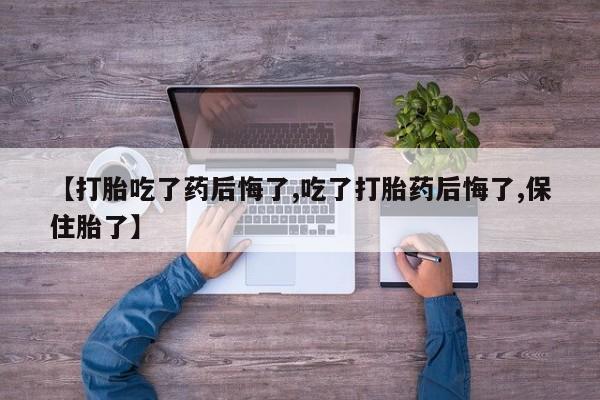 打胎药微信联系方式，【打胎吃了药后悔了,吃了打胎药后悔了,保住胎了】