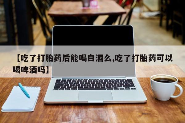 打胎药微信联系方式，【吃了打胎药后能喝白酒么,吃了打胎药可以喝啤酒吗】