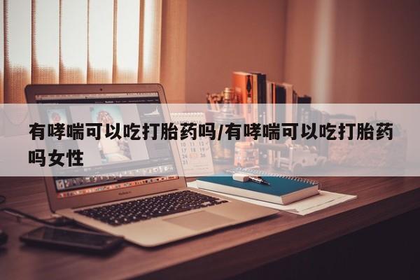 打胎药微信联系方式，有哮喘可以吃打胎药吗/有哮喘可以吃打胎药吗女性