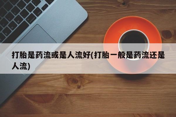 打胎药微信联系方式，打胎是药流或是人流好(打胎一般是药流还是人流)
