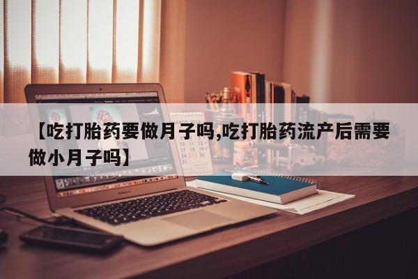 打胎药微信联系方式，【吃打胎药要做月子吗,吃打胎药流产后需要做小月子吗】