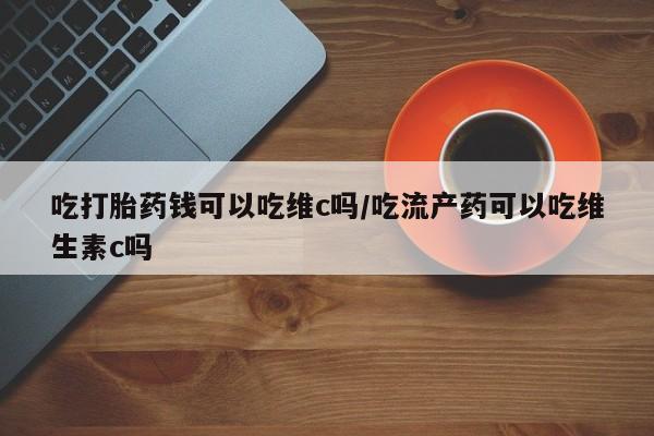 打胎药微信联系方式，吃打胎药钱可以吃维c吗/吃流产药可以吃维生素c吗