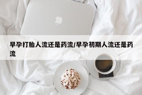 打胎药微信联系方式，早孕打胎人流还是药流/早孕初期人流还是药流