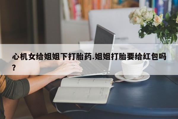 打胎药微信联系方式，心机女给姐姐下打胎药.姐姐打胎要给红包吗？