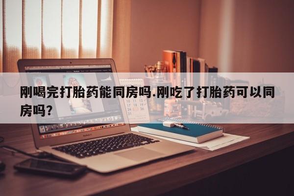 打胎药微信联系方式，刚喝完打胎药能同房吗.刚吃了打胎药可以同房吗？