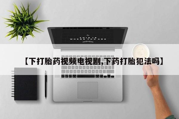 打胎药微信联系方式，【下打胎药视频电视剧,下药打胎犯法吗】