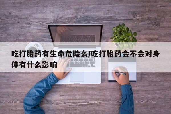 打胎药微信联系方式，吃打胎药有生命危险么/吃打胎药会不会对身体有什么影响