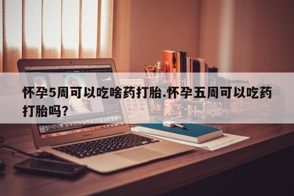 打胎药微信联系方式，怀孕5周可以吃啥药打胎.怀孕五周可以吃药打胎吗？